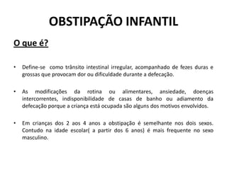 OBSTIPAÇÃO INFANTIL
O que é?

•   Define-se como trânsito intestinal irregular, acompanhado de fezes duras e
    grossas que provocam dor ou dificuldade durante a defecação.

•   As modificações da rotina ou alimentares, ansiedade, doenças
    intercorrentes, indisponibilidade de casas de banho ou adiamento da
    defecação porque a criança está ocupada são alguns dos motivos envolvidos.

•   Em crianças dos 2 aos 4 anos a obstipação é semelhante nos dois sexos.
    Contudo na idade escolar( a partir dos 6 anos) é mais frequente no sexo
    masculino.
 