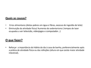 Quais as causas?

•   Erros alimentares (dietas pobres em água e fibras, excesso de ingestão de leite)
•   Diminuição da atividade física/ Aumento do sedentarismo ( tempos de lazer
    ocupados a ver televisão, videojogos e computador…)



O que fazer?

•   Reforçar a importância do hábito da ida à casa de banho, preferencialmente após
    a prática de atividade física ou das refeições (altura em que existe maior atividade
    intestinal).
 