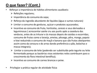 O que fazer? (Cont.)
•   Reforçar a importância de hábitos alimentares saudáveis:
      Refeições regulares;
      Importância do consumo da sopa;
      Reforço da ingestão abundante de líquidos (água e sumos naturais)
      Limitar o consumo de gorduras, açúcar e produtos açucarados;
      Incentivo ao consumo de fruta, hortícolas, cereais e seus derivados e
        leguminosas ( acrescentar azeite cru aos purés após a cozedura das
        verduras, antes de as triturar e ás massas depois de cozidas e escorridas;
        consumo de frutas como a laranja, ameixa, pêssego, pêra, manga, papaia
        e kiwi reduzindo o consumo de maçã e banana que são frutas obstipantes
        assim como da cenoura e do arroz dando preferência a pão, bolachas e
        massa integrais);
      Limitar o consumo de leite (podendo ser substituído pelo iogurte ou leite
        fermentado porque as bactérias vivas existentes neles contribuem para o
        crescimento da flora intestinal benéfica);
      Incentivo ao consumo de carnes brancas e peixe.

•   Privilegiar a prática regular de atividade física
 