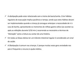  A obstipação pode estar relacionada com o treino do bacio/sanita. Criar hábitos
   regulares de evacuação implica paciência e tempo, sendo que estes hábitos devam
   ser implementados quando a criança já consegue antecipar a necessidade de ir à
   casa de banho, aproveitando os momentos de reflexo gastro-cólico (ao acordar ou
   após as refeições durante 5/10 min.) recorrendo se necessário a técnicas de
   “distração” como a leitura ou contar de uma história.

 Em todas as faixas etárias ter um trânsito intestinal regular é considerado um sinal
   de saúde.

 A Obstipação é comum nas crianças. E porque muitas vezes gera ansiedade nos
   pais é frequente o recurso à ajuda médica.
 