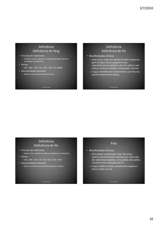 3/7/2010




                    Deficiência                                                   Deficiência
                Deficiência de Yang                                            Deficiência de Yin
• Princípio de tratamento                                        • Manifestações clinicas
   – Tonificar os rins, aquecer o triplo aquecedor inferior e      – Fezes secas, sede com desejo de beber pequenos
     umedecer os intestinos.
                                                                     goles de água, boca e garganta secas,
• Pontos                                                             especialmente ao anoitecer, dor nas costas e nos
   – E36 – BP6 – B23 – R3 – B25 – VC4 – R7 -MOXA                     joelhos, tontura, zumbido, transpiração noturna.
• Recomendação alimentar                                           – Língua: vermelha sem revestimento, com fissuras,
   – Evitar o consumo de alimentos frios.                            quadro freqüente em idosos.




                           Prof. Fábio Catalano                                        Prof. Fábio Catalano




                    Deficiência
                                                                                         Frio
                 Deficiência de Yin
• Principio de tratamento                                        • Manifestações clinicas
   – Nutrir o Yin, tonificar os Rins e umedecer os intestinos,     – Dificuldade na defecação, fezes não secas,
• Pontos                                                             ausência de movimento intestinal por vários dias,
   – E36 – BP6 – VC4 – R3 – R6 – B23 – B25 – BP15                    dor abdominal espástica, urina pálida, face pálida,
• Recomendação alimentar                                             membros frios e sensação de frio.
   – Evitar o consumo de alimentos quentes e secos.                – Língua: pálida e úmida, revestimento espesso e
                                                                     branco sobre sua raiz.




                           Prof. Fábio Catalano                                        Prof. Fábio Catalano




                                                                                                                            10
 