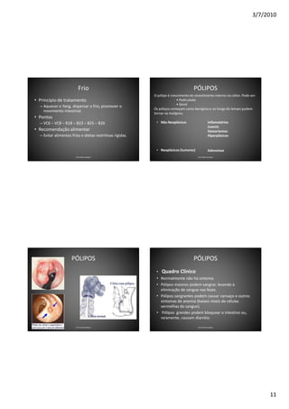 3/7/2010




                            Frio                                                      PÓLIPOS
                                                             O pólipo é crescimento do revestimento interno no cólon. Pode ser:
• Principio de tratamento                                                   • Pediculado
                                                                            • Séssil
    – Aquecer o Yang, dispersar o frio, promover o
                                                             Os pólipos começam como benignos e ao longo do tempo podem
      movimento intestinal.
                                                             tornar-se malignos.
• Pontos
    – VC6 – VC8 – R18 – B23 – B25 – B26                       • Não Neoplásicos                      Inflamatórios
                                                                                                     Juvenis
• Recomendação alimentar                                                                             Hamartomas
    – Evitar alimentos frios e dietas restritivas rígidas.                                           Hiperplásicos


                                                              • Neoplásicos (tumores)                Adenomas
                          Prof. Fábio Catalano                                           Prof. Fábio Catalano




                       PÓLIPOS                                                        PÓLIPOS
•                                                             •   Quadro Clínico
                                                              • Normalmente não há sintoma.
                                                              • Pólipos maiores podem sangrar, levando à
                                                                eliminação de sangue nas fezes.
                                                              • Pólipos sangrantes podem causar cansaço e outros
                                                                sintomas de anemia (baixos níveis de células
                                                                vermelhas do sangue).
                                                              • Pólipos grandes podem bloquear o intestino ou,
                                                                raramente, causam diarréia.

                          Prof. Fábio Catalano                                           Prof. Fábio Catalano




                                                                                                                                  11
 