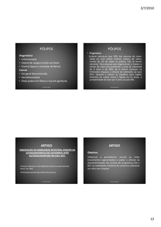 3/7/2010




                       PÓLIPOS                                                  PÓLIPOS
                                                            • Prognóstico
Diagnóstico                                                   Embora calcula-se que 30% das pessoas de meia-
• Colonoscopia                                                 idade ou mais velhas tenham pólipos do cólon,
                                                               menos de 1% de todos os pólipos irão se tornar
• Exame de sangue oculto nas fezes                             cânceres. Para pessoas que diagnosticam e tratam o
• Enema Opaco ( contraste de Bário)                            câncer de cólon precocemente, a taxa de sobrevida
Causas                                                         de 5 anos é de 90%. Se o câncer alcançou os
                                                               linfonodos (ínguas), a chance da sobrevida cai para
• Em geral desconhecida                                        65%. Quando o câncer se espalhou para órgãos
• Hereditariedade                                              distantes do corpo, como o fígado ou os ossos, a
                                                               probabilidade de viver por 5 anos cai para 8%.
• Dieta pobre em fibras e rica em gorduras

                          Prof. Fábio Catalano                                    Prof. Fábio Catalano




                        ARTIGO                                                   ARTIGO
OBSERVAÇÃO DA MOBILIDADE INTESTINAL ATRAVÉS DA
     ULTRASONOGRAFIA EM CACHORROS APÓS                      Objetivo:
        ELETROACUPUNTURA NO E36 E B27.
                                                            •Observar o peristaltismo normal ou misto
                                                            (movimentos segmentados) e avaliar a eficácia da
                                                            eletroestimulação dos pontos de acupuntura E36 e
•Estudo realizado na faculdade de medicina veterinária de   B27 na mobilidade intestinal de cachorros utilizando
Seoul, em 2001.                                             um ultra-som Doppler.
•Publicado pela Revista Veterinary Science.



                          Prof. Fábio Catalano                                    Prof. Fábio Catalano




                                                                                                                        12
 