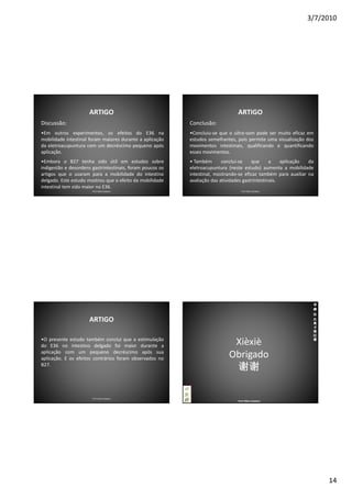 3/7/2010




                      ARTIGO                                                        ARTIGO
Discussão:                                                     Conclusão:
•Em outros experimentos, os efeitos do E36 na                  •Concluiu-se que o ultra-som pode ser muito eficaz em
mobilidade intestinal foram maiores durante a aplicação        estudos semelhantes, pois permite uma visualização dos
da eletroacupuntura com um decréscimo pequeno após             movimentos intestinais, qualificando e quantificando
aplicação.                                                     esses movimentos.
•Embora o B27 tenha sido útil em estudos sobre                 • Também       conclui-se    que      a    aplicação da
indigestão e desordens gastrintestinais, foram poucos os       eletroacupuntura (neste estudo) aumenta a mobilidade
artigos que o usaram para a mobilidade do intestino            intestinal, mostrando-se eficaz também para auxiliar na
delgado. Este estudo mostrou que o efeito da mobilidade        avaliação das atividades gastrintestinais.
intestinal tem sido maior no E36.
                       Prof. Fábio Catalano                                           Prof. Fábio Catalano




                                                                                                                     老
                                                                                                                     师
                                                                                                                     法
                      ARTIGO                                                                                         比
                                                                                                                     奥
                                                                                                                     卡
                                                                                                                     塔
                                                                                                                     拉
•O presente estudo também conclui que a estimulação                                                                  诺
do E36 no intestino delgado foi maior durante a                                  Xièxiè
aplicação com um pequeno decréscimo após sua
aplicação. E os efeitos contrários foram observados no                          Obrigado
B27.
                                                                                 谢谢
                                                           中
                                                           医
                       Prof. Fábio Catalano
                                                           药                        Prof. Fábio Catalano




                                                                                                                         14
 