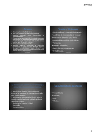 3/7/2010




                  Causas                                      Sinais e Sintomas
• Tomar suplementação de ferro.                     •   Diminuição da freqüência defecatória;
• Não ir ao banheiro quando sentir vontade.
• Algumas doenças como hemorróidas e                •   Ausência da necessidade de evacuar;
  hipotireoidismo.
• É importante saber que não é necessário evacuar   •   Evacuação dolorosa e/ou difícil;
  diariamente. O importante é manter o seu hábito
  intestinal usual; e que você não tenha dor ou     •   Distensão abdominal e/ou cólicas;
  precise fazer força para evacuar.
• Stress, ansiedade e depressão.                    •   Tenesmo;
• Algumas doenças específicas e alterações          •   Diarréia paradoxal;
  anatômicas no cólon ou reto. Existem algumas
  doenças      proctológicas    que   levam    ao   •   Fezes duras e/ou pequenas;
  desenvolvimento de constipação intestinal como
  fissuras anais e hemorróidas.                     •   Irritabilidade.
                    Prof. Fábio Catalano                                Prof. Fábio Catalano




As doenças que podem causar constipação,
   alterando a movimentação intestinal.                  Características das fezes
• Metabólicas: diabetes, hipotireoidismo
(redução de hormônio da tireóide), intoxicação      •   Consistência;
com metais pesados;                                 •   Volume;
• Neurológicas: doença de Parkinson, lesão de
                                                    •   Cor;
medula espinhal, esclerose múltipla, acidente
vascular encefálico;                                •   Cheiro.
• Síndrome do intestino irritável;
• Depressão;
• Doença cardíaca.
                    Prof. Fábio Catalano                                Prof. Fábio Catalano




                                                                                                      2
 
