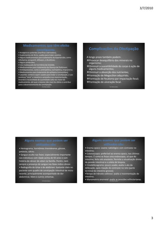 3/7/2010




     Medicamentos que têm efeito
            constipante.                                                  Complicações da Obstipação
• Analgésicos potentes (morfina e derivados);
• Suplementos de ferro, usados para tratar anemia;
• Alguns medicamentos para tratamento da hipertensão, como             A longo prazo também podem:
nifedipina, verapamil, diltiazen, e diuréticos;                          Provocar desequilíbrio dos minerais no
• Alguns antiácidos;                                                     organismo;
• Uso inadequado de hormônio da tireóide;
• Medicamentos para tratamento da Doença de Parkinson;                   Diminuir a suscetibilidade do corpo à ação de
• Antidepressivos, como a amitriptilina, nortriptilina, imipramina;      alguns medicamentos;
• Medicamentos para tratamento de epilepsia (convulsões);                Diminuir a absorção dos nutrientes;
• Laxantes: embora sejam usados para tratar a constipação, o uso         Formação de Megacólon adquirido;
contínuo "vicia" o intestino e prejudica sua movimentação,
levando à necessidade de quantidade cada vez maior de                    Formação de fecaloma por impactação fecal;
medicamento, até que o mesmo não mais faz efeito e contribui             Formação de ulceração fecal.
para o desenvolvimento de constipação.
                             Prof. Fábio Catalano                                               Prof. Fábio Catalano




       Alguns exames que podem ser                                           Alguns exames que podem ser
               utilizados são:                                                       utilizados são:
• Hemograma, hormônios tireoideanos, glicose,                         • Enema opaco: exame radiológico com contraste no
potássio, cálcio;                                                     intestino;
• Sangue oculto nas fezes: especialmente importante                   • Colonoscopia: preferível ao enema opaco, nos últimos
                                                                      tempos. É como se fosse uma endoscopia, só que do
nos indivíduos com idade acima de 50 anos e com
                                                                      intestino, feita sob anestesia. Permite a visualização direta
história de câncer de cólon na família. Porém, nem                    da parede intestinal e a coleta de biopsia;
sempre a presença de sangue nas fezes indica câncer.                  • Cinedefecograma: pouco usado; avalia o ato da
• Radiografia de tórax e de abdômen: bastante úteis no                defecação, após injeção de contraste no reto (parte
paciente com quadro de constipação intestinal de início               terminal do intestino grosso);
recente, principalmente acompanhada de dor                            •Tempo de trânsito colônico: avalia a movimentação do
abdominal, febre e outros sintomas.                                   intestino.
                             Prof. Fábio Catalano
                                                                      • Manometria anorretal: avalia as pressões esfincterianas.
                                                                                                 Prof. Fábio Catalano




                                                                                                                                       3
 