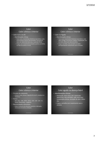 3/7/2010




                     Calor                                                            Calor
            Calor crônico e interior                                         Calor crônico e interior
• Calor no E e no IG                                              • Calor no Fígado
   – Manifestações clínicas                                         – Manisfestações clínicas
      • Fezes secas, movimentos intestinais esporádicos, sede,         • Fezes secas movimentos intestinais esporádicos, sede,
        urina escassa e escura, face vermelha, sensação de               sabor amargo, urina escura, cefaléia, irritabilidade, face
        calor, dor abdominal, boca seca, respiração fétida.              vermelha, olhos com raias vermelhas.
      • Língua: com revestimento amarelo e pontos vermelhos            • Língua: vermelha, mais vermelha nos lados
        ao redor do centro e na raiz.                                    acompanhada de revestimento seco e amarelo.




                           Prof. Fábio Catalano                                             Prof. Fábio Catalano




                     Calor                                                         Calor
            Calor crônico e interior                                    Calor agudo na doença febril
• Princípio de tratamento                                         • Manifestações clínicas
   – Clarear o calor, drenar o fogo (do IG e do F), umedecer os     – Obstipação, fezes secas, dor e plenitude
     intestinos.
                                                                      abdominais, face vermelha, sede, boca seca,
• Pontos:                                                             transpiração profusa, sensação de calor e febre
   – IG4 - IG11 – TA6 – BP14 – BP15 – E44 – E28 – E29 – F2.           alta.
     (extras: Waishuidao – waiguilai).
                                                                    – Língua: vermelha com revestimento seco e
• Recomendações alimentares                                           amarelo.
   – Evitar o consumo de alimentos quentes e alterações
     emocionais durante as refeições.


                           Prof. Fábio Catalano                                             Prof. Fábio Catalano




                                                                                                                                       7
 