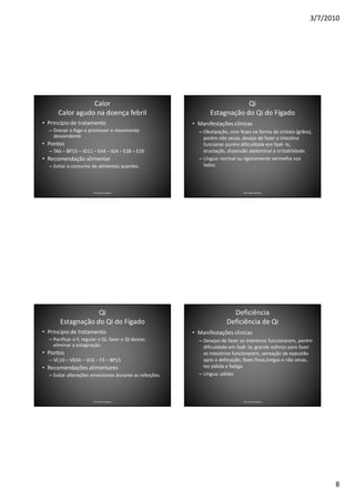 3/7/2010




                 Calor                                                      Qi
      Calor agudo na doença febril                              Estagnação do Qi do Fígado
• Princípio de tratamento                                • Manifestações clínicas
  – Drenar o fogo e promover o movimento                   – Obstipação, com fezes na forma de cristais (grãos),
    descendente                                              porém não secas, desejo de fazer o intestino
• Pontos                                                     funcionar porém dificuldade em fazê- lo,
  – TA6 – BP15 – IG11 – E44 – IG4 – E28 – E29                eructação, distensão abdominal e irritabilidade.
• Recomendação alimentar                                   – Língua: normal ou ligeiramente vermelha nos
  – Evitar o consumo de alimentos quentes.                   lados.




                        Prof. Fábio Catalano                                   Prof. Fábio Catalano




                   Qi                                                    Deficiência
       Estagnação do Qi do Fígado                                      Deficiência de Qi
• Principio de tratamento                                • Manifestações clinicas
  – Pacificar o F, regular o Qi, fazer o Qi descer,        – Desejos de fazer os intestinos funcionarem, porém
    eliminar a estagnação.                                   dificuldade em fazê- lo, grande esforço para fazer
• Pontos                                                     os intestinos funcionarem, sensação de exaustão
  – VC10 – VB34 – VC6 – F3 – BP15                            após a defecação, fezes finas,longas e não secas,
• Recomendações alimentares                                  tez pálida e fadiga.
  – Evitar alterações emocionais durante as refeições.     – Língua: pálida.




                        Prof. Fábio Catalano                                   Prof. Fábio Catalano




                                                                                                                     8
 
