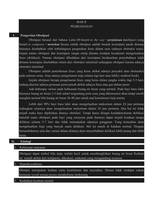BAB II 
PEMBAHASAN 
I. Pengertian Obstipasi 
Obstipasi berasal dari bahasa Latin Ob berarti in the way = perjalanan danStipare yang 
berarti to compress = menekan Secara istilah obstipasi adalah bentuk konstipasi parah dimana 
biasanya disebabkan oleh terhalangnya pergerakan feses dalam usus (adanya obstruksi usus). 
Gejala antara obstipasi dan konstipasi sangat mirip dimana terdapat kesukaran mengeluarkan 
feses (defekasi). Namun obstipasi dibedakan dari konstipasi berdasarkan penyebabnya ialah 
dimana konstipasi disebabkan selain dari obstruksi intestinal sedangkan obstipasi karena adanya 
obstruksi intestinal. 
Obstipasi adalah penimbunan feses yang keras akibat adnnya penyakit atau obsturuksi 
pada saluran cerna. Atau adanya pengeluaran tinja selama tiga hari atau lebih.( medical book) 
Gejala obstipasi berupa pengeluaran feses yang keras dalam jangka waktu tiap 3-5 hari, 
kadang disertai adanya perasaan perut penuh akibat adanya feses atau gas dalam perut. 
Ada beberapa variasi pada kebiasaan buang air besar yang normal. Pada bayi baru lahir 
biasanya buang air besar 2-3 kali sehari tergantung jenis susu yang dikonsumsi akan tetapi masih 
mungkin normal bila buang air besar 36-48 jam sekali asal konsistensi tinja norma 
Lebih dari 90% bayi baru lahir akan mengeluarkan mekonium dalam 24 jam pertama 
sedangkan sisannya akan mengeluarkan mekonium dalam 36 jam pertama. Jika hal ini tidak 
terjadi maka haru dipikirkan dannya obstifasi. Tetapi harus diingat ketidakteraturan defekasi 
bukalah suatu obstipasi pada bayi yang menyusu pada ibunnya dapat terjadi keadaan tampa 
defekasi selama 5-7 hari dan tidak menunjukan adannya gangguan. Yang kemudian akan 
mengeluarkan tinja yang banyak suatu defekasi. Hal ini masih di katakan normal. Dengan 
bertambahnnya usia dan variasi dalam diatnya akan menyebabkan defekasi lebih jarang dan lebih 
keras. 
II. Etiologi 
1. Kebiasaan makanan 
Obstipasi dapat timbul bila tinja. terlalu kecil untuk membangkitkan buang air besar Kedaan 
ini terjadi akibat dari kelaparan, dihedrasi, makanan yang mengandung serurosa 
2. Hypothyroidisme 
Obstipsi merupukan kedaan yaitu kraitinisme dan myeodem. Dimna tidak terdapat cukup 
hormone tyroid semua proses metabolisme berkurang 
3. Kedadaan-keadaan mental 
 