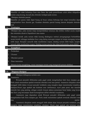 Memiliki ciri tidak keluarnya feses atau flatus dan pada pemeriksaan colok dubur didapatkan 
rectum yang kosong, kecuali jika obstruksi terdapat pada rectum. 
2. Obstipasi obstruksi parsial. 
Memiliki ciri pasien tidak dapat buang air besar selama beberapa hari tetapi kemudian dapat 
mengeluarkan feses disertai gas. Keadaan obstruksi parsial kurang darurat daripada obstruksi 
total. 
V. Pembagian 
1. Obstipasi akut, yaitu rectum tetap mempertahnkan tonusnya dan defeksi timbul secara mudah 
dan setemulus eksativa Supodiotori atau enama 
2. Obstipasi kronik yaitu rectum tidak kosong dindingnya malmai peregangangan berlembihan 
secara kronik sehingga tambahan feses yang dating mencapai tempat ini tampa meregang rectum 
lebih lanjut. Reseptor sensorik tidak memberkan respon, dinding rectum lebih lanjut, reseptor 
sensork tidak memberikan respon. Dinding rectum passim dan tidam berkontraksi secra efektif. 
VI. Komplikasi 
1. Perdarahan 
2. Ulcurasi 
3. Obstruksi parsial 
4. Diare intermiten 
5. Distensi kolon menghilang, sensai ransangan rectum yang mengawali peruses defekasi 
VII. Diagnosa Obstipasi 
Obstipasi didiagnosa melalui cara: 
1. Anamnesis 
Riwayat penyakit difokuskan pada gagal untuk mengeluarkan baik feses maupun gas. 
Perlu untuk menentukan apakah termasuk obstruksi total atau partial. Anamnesis ditujukan untuk 
menggali lebih dalam riwayat penyakit terdahulu yang mungkin dapat menstimulasi terjadinya 
obstipasi.Dicari juga apakah ada kelainan usus sebelumnya, nyeri pada perut, dan masalah 
sistemik lain yang penting, sebagai contoh riwayat adanya penurunan berat badan yang kronis 
dan feses yang bercampur darah kemungkinan akibat obstruksi neoplasma. 
Anamnesis juga digunakan untuk Riwayat penyakit difokuskan pada gagal untuk 
mengeluarkan baik feses maupun gas. Perlu untuk menentukan apakah termasuk obstruksi total 
atau partial. 
Anamnesis ditujukan untuk menggali lebih dalam akan riwayat penyakit terdahulu yang 
mungkin dapat menstimulasi terjadinya obstipasi. Dicari juga apakah ada kelainan usus 
 