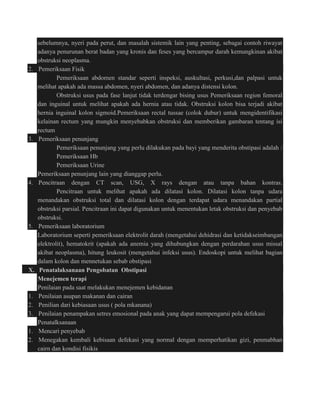 sebelumnya, nyeri pada perut, dan masalah sistemik lain yang penting, sebagai contoh riwayat 
adanya penurunan berat badan yang kronis dan feses yang bercampur darah kemungkinan akibat 
obstruksi neoplasma. 
2. Pemeriksaan Fisik 
Pemeriksaan abdomen standar seperti inspeksi, auskultasi, perkusi,dan palpasi untuk 
melihat apakah ada massa abdomen, nyeri abdomen, dan adanya distensi kolon. 
Obstruksi usus pada fase lanjut tidak terdengar bising usus Pemeriksaan region femoral 
dan inguinal untuk melihat apakah ada hernia atau tidak. Obstruksi kolon bisa terjadi akibat 
hernia inguinal kolon sigmoid.Pemeriksaan rectal tussae (colok dubur) untuk mengidentifikasi 
kelainan rectum yang mungkin menyebabkan obstruksi dan memberikan gambaran tentang isi 
rectum 
3. Pemeriksaan penunjang 
Pemeriksaan penunjang yang perlu dilakukan pada bayi yang menderita obstipasi adalah : 
Pemeriksaan Hb 
Pemeriksaan Urine 
Pemeriksaan penunjang lain yang dianggap perlu. 
4. Pencitraan dengan CT scan, USG, X rays dengan atau tanpa bahan kontras. 
Pencitraan untuk melihat apakah ada dilatasi kolon. Dilatasi kolon tanpa udara 
menandakan obstruksi total dan dilatasi kolon dengan terdapat udara menandakan partial 
obstruksi parsial. Pencitraan ini dapat digunakan untuk menentukan letak obstruksi dan penyebab 
obstruksi. 
5. Pemeriksaan laboratorium 
Laboratorium seperti pemeriksaan elektrolit darah (mengetahui dehidrasi dan ketidakseimbangan 
elektrolit), hematokrit (apakah ada anemia yang dihubungkan dengan perdarahan usus missal 
akibat neoplasma), hitung leukosit (mengetahui infeksi usus). Endoskopi untuk melihat bagian 
dalam kolon dan mennetukan sebab obstipasi 
X. Penatalaksanaan Pengobatan Obstipasi 
Menejemen terapi 
Penilaian pada saat melakukan menejemen kebidanan 
1. Penilaian asupan makanan dan cairan 
2. Penilian dari kebiasaan usus ( pola mkanana) 
3. Penilaian penampakan setres emosional pada anak yang dapat mempengarui pola defekasi 
Penatalksanaan 
1. Mencari penyebab 
2. Menegakan kembali kebisaan defekasi yang normal dengan memperhatikan gizi, penmabhan 
cairn dan kondisi fisikis 
 