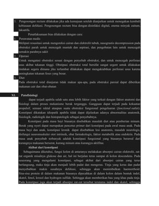 3. Pengosongan rectum dilakukan jika ada kemajuan setelah dianjurkan untuk menegakan kembali 
kebiasaan defekasi. Pengosongan rectum bisa dengan disinfaksi digital, enema minyak zaitum, 
laksatifa. 
Penatlaksanaan bias dilakukan dengan cara: 
1. Perawatan medis 
Meliputi resusitasi untuk mengoreksi cairan dan elektrolit tubuh, nasograstis decompression pada 
obstruksi parah untuk mencegah muntah dan aspirasi, dan pengobatan lain untuk mencegah 
semakin parahnya sakit 
2. Operasi 
Untuk mengatasi obstruksi sesuai dengan penyebab obstruksi, dan untuk mencegah perforasi 
usus akibat tekanan tinggi. Obstipasi obstruksi total bersifat sangat urgent untuk dilakukan 
tindakan segera dimana jika terlambat dilakukan dapat mengakiabtkan perforasi usus karena 
peningkatan tekanan feses yang besar. 
3. Diet 
Pada obstruksi total dianjuran tidak makan apa-apa, pada obstruksi parsial dapat diberikan 
makanan cair dan obat-obatan 
XI. Patofisiologi 
dapat terjadi apabila salah satu atau lebih faktor yang terkait dengan faktor anatomi dan 
fisiologi dalam proses mekanisme berak terganggu. Gangguan dapat terjadi pada kekuatan 
propulsif, sensasi rektal ataupun suatu obstruksi fungsional pengeluaran (functional outlet). 
Konstipasi dikatakan idiopatik apabila tidak dapat dijelaskan adanya abnormalitas anatomik, 
fisiologik, radiologik dan histopatologik sebagai penyebabnya. 
Konstipasi pada masa bayi biasanya disebabkan masalah diet atau pemberian minum. 
Berak yang nyeri dapat merupakan pencetus primer dari konstipasi pada awal masa anak. Pada 
masa bayi dan anak, konstipasi kronik dapat disebabkan lesi anatomis, masalah neurologis, 
disfungsi neuromuskuler otot intrinsik, obat farmakologis, faktor metabolik atau endokrin. Pada 
masa anak penyebab terbanyak adalah konstipasi fungsional yang biasanya berawal dari 
kurangnya makanan berserat, kurang minum atau kurangya aktifitas 
Akibat dari konstipasi 
Sebagaimana diketahui, fungsi kolon di antaranya melakukan absorpsi cairan elektrolit, zat-zat 
organik misalnya glukose dan air, hal ini berjalan terus sampai di kolon descendens. Pada 
seseorang yang mengalami konstipasi, sebagai akibat dari absorpsi cairan yang terus 
berlangsung, maka tinja akan menjadi lebih padat dan mengeras. Tinja yang keras dan padat 
menyebabkan makin susahnya defekasi, sehingga akan menimbulkan haemorrhoid. 
Sisa-sisa protein di dalam makanan biasanya dipecahkan di dalam kolon dalam bentuk indol, 
skatol, fenol, kresol dan hydrogen sulfide. Sehingga akan memberikan bau yang khas pada tinja. 
Pada konstipasi juga akan terjadi absorpsi zat-zat tersebut terutama indol dan skatol, sehingga 
 