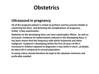 Obstetrics   Ultrasound in pregnancy US of the pregnant patient is simple to perform and has proved reliable in examining the fetus  and detecting the complications of pregnancy .  Unlike  X-Ray examination . Radiation to the developing fetus can have catastrophic effects . As well as  increased  incidence of malformations induced in the developing fetus, it has been shown that the frequency with which leukaemia and other malignant  neoplasm's developing within the first 10 years of life is increased in children exposed to diagnostic x-rays while in utero , probably by about 40 % compared to normal population. X-raying a fetus should therefore be kept to the absolute minimum and preferably avoided .  