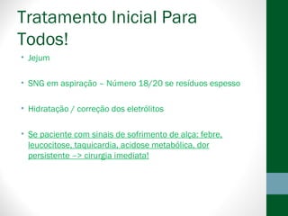 Tratamento Inicial Para
Todos!
• Jejum
• SNG em aspiração – Número 18/20 se resíduos espesso
• Hidratação / correção dos eletrólitos
• Se paciente com sinais de sofrimento de alça: febre,
leucocitose, taquicardia, acidose metabólica, dor
persistente –> cirurgia imediata!
 
