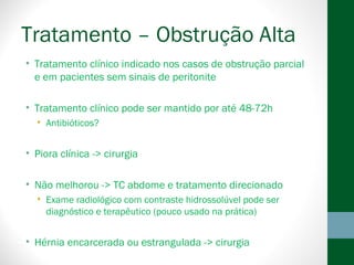 Tratamento – Obstrução Alta
• Tratamento clínico indicado nos casos de obstrução parcial
e em pacientes sem sinais de peritonite
• Tratamento clínico pode ser mantido por até 48-72h
• Antibióticos?
• Piora clínica -> cirurgia
• Não melhorou -> TC abdome e tratamento direcionado
• Exame radiológico com contraste hidrossolúvel pode ser
diagnóstico e terapêutico (pouco usado na prática)
• Hérnia encarcerada ou estrangulada -> cirurgia
 