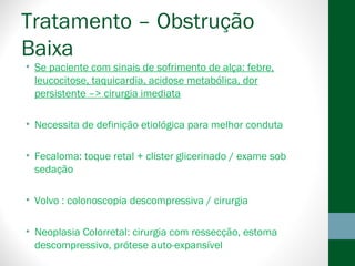 Tratamento – Obstrução
Baixa
• Se paciente com sinais de sofrimento de alça: febre,
leucocitose, taquicardia, acidose metabólica, dor
persistente –> cirurgia imediata
• Necessita de definição etiológica para melhor conduta
• Fecaloma: toque retal + clister glicerinado / exame sob
sedação
• Volvo : colonoscopia descompressiva / cirurgia
• Neoplasia Colorretal: cirurgia com ressecção, estoma
descompressivo, prótese auto-expansível
 