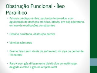 Obstrução Funcional - Íleo
Paralítico
• Fatores predisponentes: pacientes internados, com
agudização de doenças crônicas, idosos, em pós-operatório,
em uso de medicações constipantes
• História arrastada, obstrução parcial
• Vômitos são raros
• Exame físico sem sinais de sofrimento de alça ou peritonite.
TR normal
• Raio-X com gás difusamente distribuído em estômago,
delgado e cólon e gás na ampola retal
 