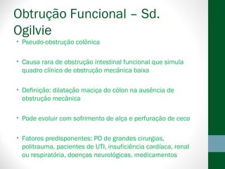 Obtrução Funcional – Sd.
Ogilvie
• Pseudo-obstrução colônica
• Causa rara de obstrução intestinal funcional que simula
quadro clínico de obstrução mecânica baixa
• Definição: dilatação maciça do cólon na ausência de
obstrução mecânica
• Pode evoluir com sofrimento de alça e perfuração de ceco
• Fatores predisponentes: PO de grandes cirurgias,
politrauma, pacientes de UTI, insuficiência cardíaca, renal
ou respiratória, doenças neurológicas, medicamentos
 