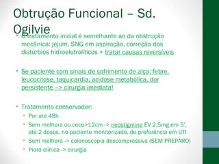 Obtrução Funcional – Sd.
Ogilvie• O tratamento inicial é semelhante ao da obstrução
mecânica: jejum, SNG em aspiração, correção dos
distúrbios hidroeletrolíticos + tratar causas reversíveis
• Se paciente com sinais de sofrimento de alça: febre,
leucocitose, taquicardia, acidose metabólica, dor
persistente –> cirurgia imediata!
• Tratamento conservador:
• Por até 48h
• Sem melhora ou ceco>12cm -> neostigmina EV 2,5mg em 5’,
até 2 doses, no paciente monitorizado, de preferência em UTI
• Sem melhora -> colonoscopia descompressiva (SEM PREPARO)
• Piora clínica -> cirurgia
 