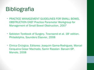 Bibliografia
• PRACTICE MANAGEMENT GUIDELINES FOR SMALL BOWEL
OBSTRUCTION EAST Practice Parameter Workgroup for
Management of Small Bowel Obstruction, 2007
• Sabiston Textbook of Surgery. Townsend et al. 18th
edition.
Philadelphia, Saunders Elsevier, 2008
• Clinica Cirúrgica. Editores: Joaquim Gama-Rodrigues, Marcel
Cerqueira Cesar Machado, Samir Rasslan- Barueri-SP.
Manole, 2008
 