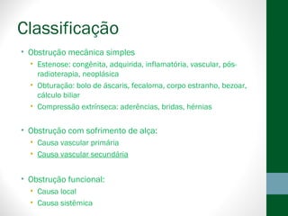 Classificação
• Obstrução mecânica simples
• Estenose: congênita, adquirida, inflamatória, vascular, pós-
radioterapia, neoplásica
• Obturação: bolo de áscaris, fecaloma, corpo estranho, bezoar,
cálculo biliar
• Compressão extrínseca: aderências, bridas, hérnias
• Obstrução com sofrimento de alça:
• Causa vascular primária
• Causa vascular secundária
• Obstrução funcional:
• Causa local
• Causa sistêmica
 