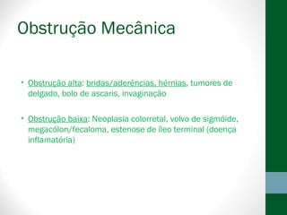 Obstrução Mecânica
• Obstrução alta: bridas/aderências, hérnias, tumores de
delgado, bolo de ascaris, invaginação
• Obstrução baixa: Neoplasia colorretal, volvo de sigmóide,
megacólon/fecaloma, estenose de íleo terminal (doença
inflamatória)
 
