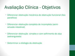 Avaliação Clínica - Objetivos
• Diferenciar obstrução mecânica de obstrução funcional (íleo
paralítico)
• Diferenciar obstrução completa de incompleta (semi-
oclusão intestinal)
• Diferenciar obstrução simples e com sofrimento de alça
(estrangulada)
• Determinar a etiologia da obstrução
 
