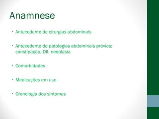Anamnese
• Antecedente de cirurgias abdominais
• Antecedente de patologias abdominais prévias:
constipação, DII, neoplasia
• Comorbidades
• Medicações em uso
• Cronologia dos sintomas
 