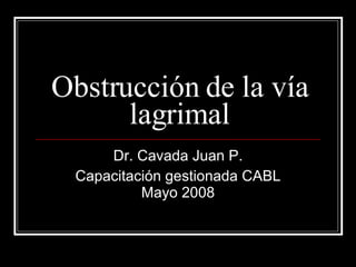 Obstrucción de la vía lagrimal Dr. Cavada Juan P. Capacitación gestionada CABL Mayo 2008 
