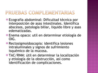Ecografia abdominal: Dificultad técnica por interposición de asas intestinales. Identifica abscesos, patología biliar, liquido libre y asas edematizadas. Enema opaco: util en determinar etiología de OIG. Rectosigmoidoscopia: identifica lesiones intraluminales y signos de sufrimiento isquémico de la mucosa. TAC/RNM: útil en determinar la localización y etiología de la obstrucción, así como identificación de complicaciones.  