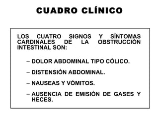 CUADRO CLÍNICO LOS CUATRO SIGNOS Y SÍNTOMAS CARDINALES DE LA OBSTRUCCIÓN INTESTINAL SON: DOLOR ABDOMINAL TIPO CÓLICO. DISTENSIÓN ABDOMINAL. NAUSEAS Y VÓMITOS. AUSENCIA DE EMISIÓN DE GASES Y HECES.