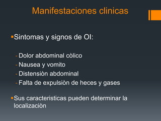 Manifestaciones clinicas
Sintomas y signos de OI:
‐ Dolor abdominal còlico
‐ Nausea y vomito
‐ Distensiòn abdominal
‐ Falta de expulsiòn de heces y gases
Sus caracteristicas pueden determinar la
localizaciòn
 