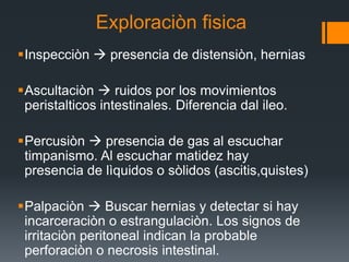 Exploraciòn fisica
Inspecciòn  presencia de distensiòn, hernias
Ascultaciòn  ruidos por los movimientos
peristalticos intestinales. Diferencia dal ileo.
Percusiòn  presencia de gas al escuchar
timpanismo. Al escuchar matidez hay
presencia de lìquidos o sòlidos (ascitis,quistes)
Palpaciòn  Buscar hernias y detectar si hay
incarceraciòn o estrangulaciòn. Los signos de
irritaciòn peritoneal indican la probable
perforaciòn o necrosis intestinal.
 