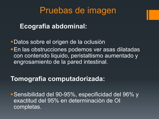 Pruebas de imagen
Ecografia abdominal:
Datos sobre el origen de la oclusiòn
En las obstrucciones podemos ver asas dilatadas
con contenido liquido, peristaltismo aumentado y
engrosamiento de la pared intestinal.
Tomografia computadorizada:
Sensibilidad del 90-95%, especificidad del 96% y
exactitud del 95% en determinaciòn de OI
completas.
 