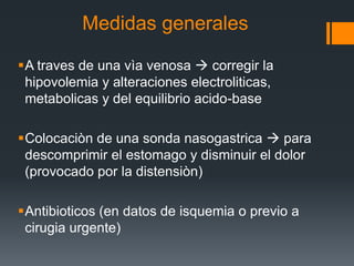 Medidas generales
A traves de una vìa venosa  corregir la
hipovolemia y alteraciones electroliticas,
metabolicas y del equilibrio acido-base
Colocaciòn de una sonda nasogastrica  para
descomprimir el estomago y disminuir el dolor
(provocado por la distensiòn)
Antibioticos (en datos de isquemia o previo a
cirugia urgente)
 