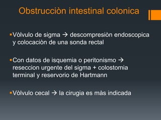 Obstrucciòn intestinal colonica
Vòlvulo de sigma  descompresiòn endoscopica
y colocaciòn de una sonda rectal
Con datos de isquemia o peritonismo 
reseccion urgente del sigma + colostomia
terminal y reservorio de Hartmann
Vòlvulo cecal  la cirugia es màs indicada
 