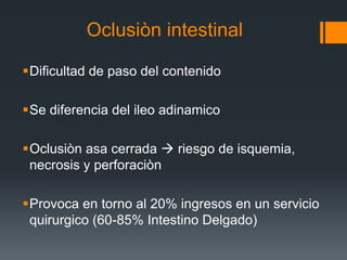 Oclusiòn intestinal
Dificultad de paso del contenido
Se diferencia del ileo adinamico
Oclusiòn asa cerrada  riesgo de isquemia,
necrosis y perforaciòn
Provoca en torno al 20% ingresos en un servicio
quirurgico (60-85% Intestino Delgado)
 