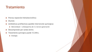 Tratamiento
 Precisa reposición hidroelectrolítica
 Diuresis
 Antibióticos profilácticos (posible intervención quirúrgica)
 Metronidazol + cefalosporina de 2 o tercera generación
 Descompresión por sonda (levin)
 Tratamiento quirúrgico puede 12-24hrs.
 Etiología
 