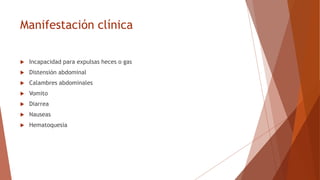 Manifestación clínica
 Incapacidad para expulsas heces o gas
 Distensión abdominal
 Calambres abdominales
 Vomito
 Diarrea
 Nauseas
 Hematoquesia
 
