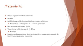 Tratamiento
 Precisa reposición hidroelectrolítica
 Diuresis
 Antibióticos profilácticos (posible intervención quirúrgica)
 Metronidazol + cefalosporina de 2 o tercera generación
 Descompresión por sonda (levin)
 Tratamiento quirúrgico puede 12-24hrs.
 Etiología
 Las obstrucciones de colon derecho, resección y anastomosis primaria del
íleon transverso a colon transverso.
 