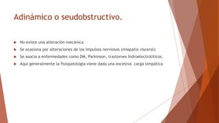Adinámico o seudobstructivo.
 No existe una alteración mecánica
 Se ocasiona por alteraciones de los impulsos nerviosos (miopatía visceral)
 Se asocia a enfermedades como DM, Parkinson, trastornes hidroelectrolíticos.
 Aquí generalmente la fisiopatología viene dada una excesiva carga simpática
 