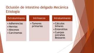 Oclusión de intestino delgado Mecánica
Etiología
Extraluminares
• Adherencias
• Hernias
• Abscesos
• Carcinomas
Intrínsecos
• Tumores
primarios
Intraluminares
• Cálculos
biliares
• Enterolitos
• Cuerpos
extraños
Bezoares
 