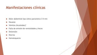 Manifestaciones clínicas
 Dolor abdominal tipo cólico paroxístico 3-5 min
 Nauseas
 Vómitos (fecaloides)*
 Falta de emisión de ventosidades y heces
 Distensión
 Diarrea
 Hematoquecia
 