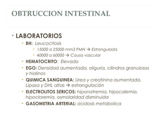 OBTRUCCION INTESTINAL
• LABORATORIOS
• BH: Leucocitosis
• 15000 a 25000 mm3 PMN  Estrangulada
• 40000 a 60000  Causa vascular
• HEMATOCRITO: Elevado
• EGO: Densidad aumentada, oliguria, cilindros granulosos
y hialinos
• QUIMICA SANGUINEA: Urea y creatinina aumentada.
Lipasa y DHL altas  estrangulación
• ELECTROLITOS SERICOS: hiponatremia, hipocalemia,
hipocloremia, osmolaridad disminuida
• GASOMETRIA ARTERIAL: acidosis metabolica
 