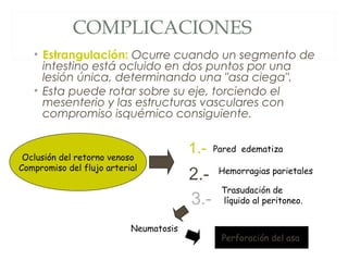 COMPLICACIONES
• Estrangulación: Ocurre cuando un segmento de
intestino está ocluido en dos puntos por una
lesión única, determinando una "asa ciega".
• Esta puede rotar sobre su eje, torciendo el
mesenterio y las estructuras vasculares con
compromiso isquémico consiguiente.
Pared edematiza
Hemorragias parietales
Trasudación de
líquido al peritoneo.
Neumatosis
Oclusión del retorno venoso
Compromiso del flujo arterial
1.-
2.-
3.-
Perforación del asa.
 