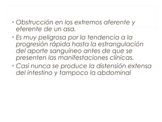 • Obstrucción en los extremos aferente y
eferente de un asa.
• Es muy peligrosa por la tendencia a la
progresión rápida hasta la estrangulación
del aporte sanguíneo antes de que se
presenten las manifestaciones clínicas.
• Casi nunca se produce la distensión extensa
del intestino y tampoco la abdominal
 