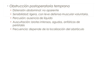 • Obstrucción postoperatoria temprana
• Distensión abdominal: no aparente
• Sensibilidad: ligera, con leve defensa muscular voluntaria.
• Percusión: ausencia de líquido
• Auscultación: brotes intensos, agudos, anfóricos de
peristalsis
• Frecuencia: depende de la localización del obstáculo
 