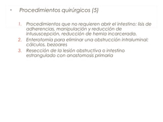 • Procedimientos quirúrgicos (5)
1. Procedimientos que no requieren abrir el intestino: lisis de
adherencias, manipulación y reducción de
intususcepción, reducción de hernia incarcerada.
2. Enterotomía para eliminar una obstrucción intraluminal:
cálculos, bezoares
3. Resección de la lesión obstructiva o intestino
estrangulado con anastomosis primaria
 