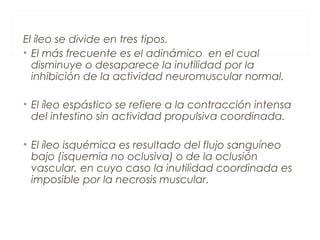 El íleo se divide en tres tipos.
• El más frecuente es el adinámico en el cual
disminuye o desaparece la inutilidad por la
inhibición de la actividad neuromuscular normal.
• El íleo espástico se refiere a la contracción intensa
del intestino sin actividad propulsiva coordinada.
• El íleo isquémica es resultado del flujo sanguíneo
bajo (isquemia no oclusiva) o de la oclusión
vascular, en cuyo caso la inutilidad coordinada es
imposible por la necrosis muscular.
 