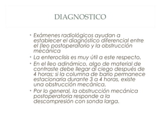DIAGNOSTICO
• Exámenes radiológicos ayudan a
establecer el diagnóstico diferencial entre
el (leo postoperatorio y la obstrucción
mecánica
• La enteroclisis es muy útil a este respecto.
• En el íleo adinámico, algo de material de
contraste debe llegar al ciego después de
4 horas; si la columna de bario permanece
estacionaria durante 3 a 4 horas, existe
una obstrucción mecánica.
• Por lo general, la obstrucción mecánica
postoperatoria responde a la
descompresión con sonda larga.
 